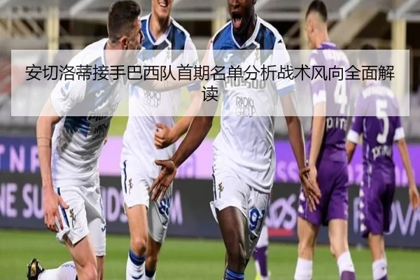 安切洛蒂接手巴西队首期名单分析战术风向全面解读